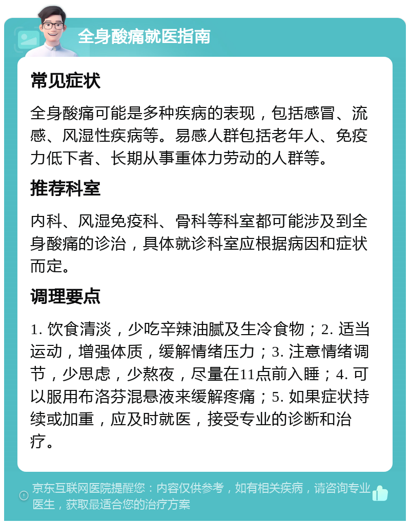 全身酸痛就医指南 常见症状 全身酸痛可能是多种疾病的表现，包括感冒、流感、风湿性疾病等。易感人群包括老年人、免疫力低下者、长期从事重体力劳动的人群等。 推荐科室 内科、风湿免疫科、骨科等科室都可能涉及到全身酸痛的诊治，具体就诊科室应根据病因和症状而定。 调理要点 1. 饮食清淡，少吃辛辣油腻及生冷食物；2. 适当运动，增强体质，缓解情绪压力；3. 注意情绪调节，少思虑，少熬夜，尽量在11点前入睡；4. 可以服用布洛芬混悬液来缓解疼痛；5. 如果症状持续或加重，应及时就医，接受专业的诊断和治疗。