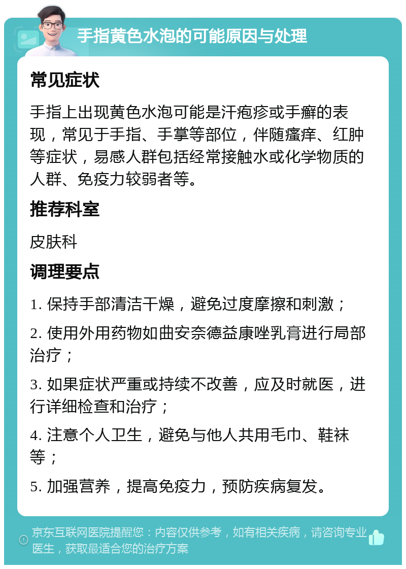 手指黄色水泡的可能原因与处理 常见症状 手指上出现黄色水泡可能是汗疱疹或手癣的表现，常见于手指、手掌等部位，伴随瘙痒、红肿等症状，易感人群包括经常接触水或化学物质的人群、免疫力较弱者等。 推荐科室 皮肤科 调理要点 1. 保持手部清洁干燥，避免过度摩擦和刺激； 2. 使用外用药物如曲安奈德益康唑乳膏进行局部治疗； 3. 如果症状严重或持续不改善，应及时就医，进行详细检查和治疗； 4. 注意个人卫生，避免与他人共用毛巾、鞋袜等； 5. 加强营养，提高免疫力，预防疾病复发。