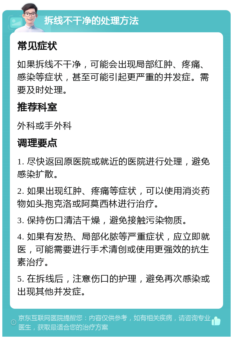 拆线不干净的处理方法 常见症状 如果拆线不干净，可能会出现局部红肿、疼痛、感染等症状，甚至可能引起更严重的并发症。需要及时处理。 推荐科室 外科或手外科 调理要点 1. 尽快返回原医院或就近的医院进行处理，避免感染扩散。 2. 如果出现红肿、疼痛等症状，可以使用消炎药物如头孢克洛或阿莫西林进行治疗。 3. 保持伤口清洁干燥，避免接触污染物质。 4. 如果有发热、局部化脓等严重症状，应立即就医，可能需要进行手术清创或使用更强效的抗生素治疗。 5. 在拆线后，注意伤口的护理，避免再次感染或出现其他并发症。