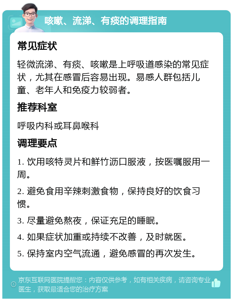 咳嗽、流涕、有痰的调理指南 常见症状 轻微流涕、有痰、咳嗽是上呼吸道感染的常见症状，尤其在感冒后容易出现。易感人群包括儿童、老年人和免疫力较弱者。 推荐科室 呼吸内科或耳鼻喉科 调理要点 1. 饮用咳特灵片和鲜竹沥口服液，按医嘱服用一周。 2. 避免食用辛辣刺激食物，保持良好的饮食习惯。 3. 尽量避免熬夜，保证充足的睡眠。 4. 如果症状加重或持续不改善，及时就医。 5. 保持室内空气流通，避免感冒的再次发生。