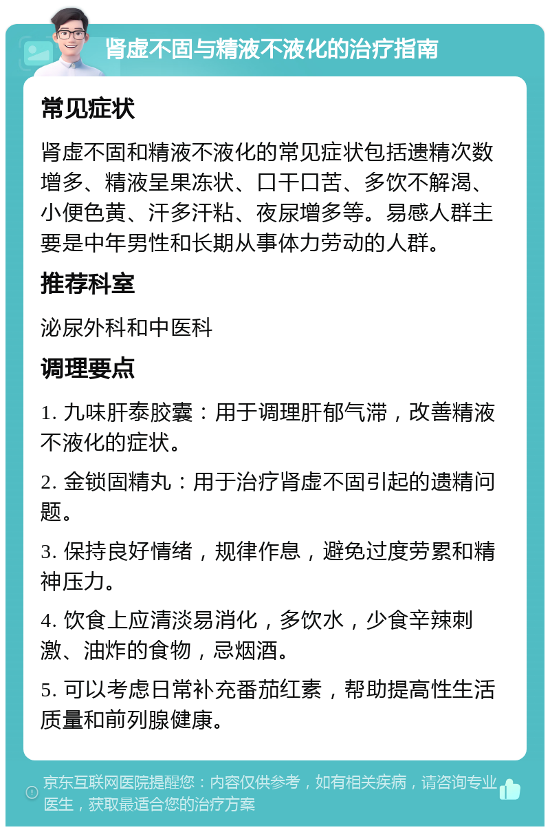 肾虚不固与精液不液化的治疗指南 常见症状 肾虚不固和精液不液化的常见症状包括遗精次数增多、精液呈果冻状、口干口苦、多饮不解渴、小便色黄、汗多汗粘、夜尿增多等。易感人群主要是中年男性和长期从事体力劳动的人群。 推荐科室 泌尿外科和中医科 调理要点 1. 九味肝泰胶囊：用于调理肝郁气滞，改善精液不液化的症状。 2. 金锁固精丸：用于治疗肾虚不固引起的遗精问题。 3. 保持良好情绪，规律作息，避免过度劳累和精神压力。 4. 饮食上应清淡易消化，多饮水，少食辛辣刺激、油炸的食物，忌烟酒。 5. 可以考虑日常补充番茄红素，帮助提高性生活质量和前列腺健康。