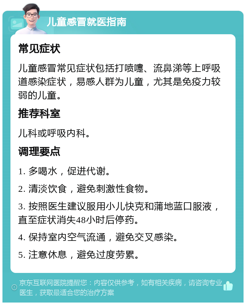 儿童感冒就医指南 常见症状 儿童感冒常见症状包括打喷嚏、流鼻涕等上呼吸道感染症状，易感人群为儿童，尤其是免疫力较弱的儿童。 推荐科室 儿科或呼吸内科。 调理要点 1. 多喝水，促进代谢。 2. 清淡饮食，避免刺激性食物。 3. 按照医生建议服用小儿快克和蒲地蓝口服液，直至症状消失48小时后停药。 4. 保持室内空气流通，避免交叉感染。 5. 注意休息，避免过度劳累。