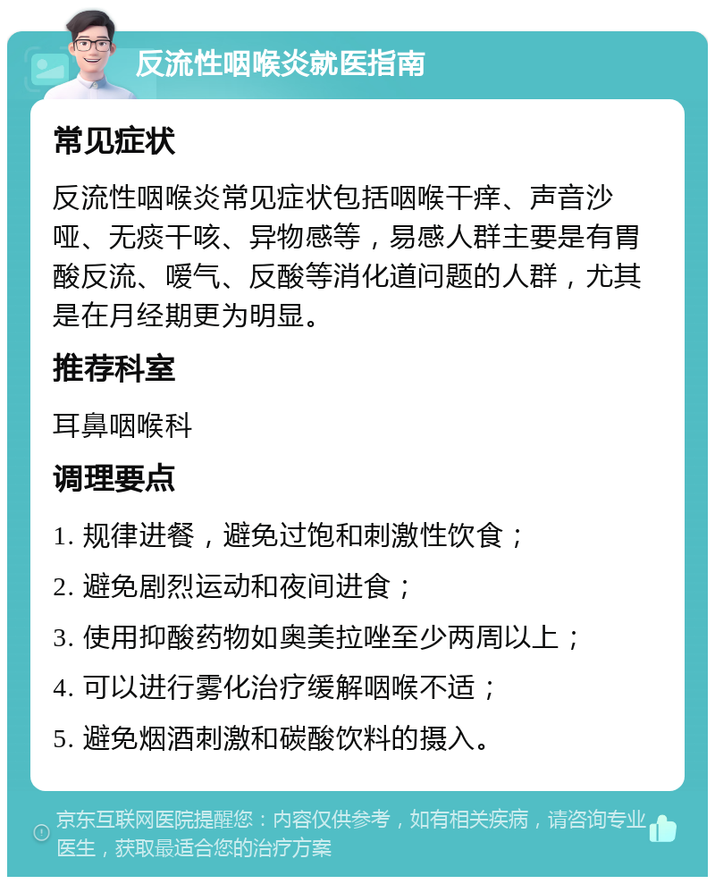 反流性咽喉炎就医指南 常见症状 反流性咽喉炎常见症状包括咽喉干痒、声音沙哑、无痰干咳、异物感等，易感人群主要是有胃酸反流、嗳气、反酸等消化道问题的人群，尤其是在月经期更为明显。 推荐科室 耳鼻咽喉科 调理要点 1. 规律进餐，避免过饱和刺激性饮食； 2. 避免剧烈运动和夜间进食； 3. 使用抑酸药物如奥美拉唑至少两周以上； 4. 可以进行雾化治疗缓解咽喉不适； 5. 避免烟酒刺激和碳酸饮料的摄入。