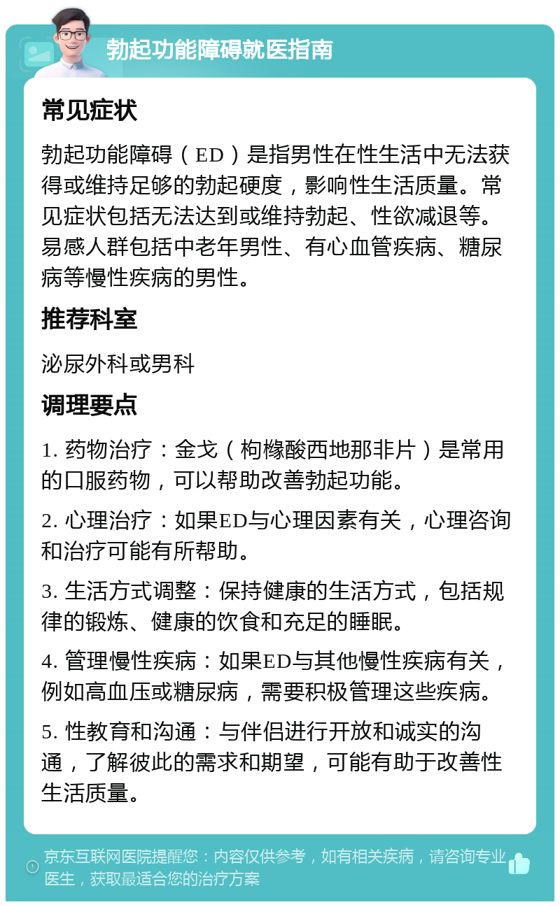 勃起功能障碍就医指南 常见症状 勃起功能障碍（ED）是指男性在性生活中无法获得或维持足够的勃起硬度，影响性生活质量。常见症状包括无法达到或维持勃起、性欲减退等。易感人群包括中老年男性、有心血管疾病、糖尿病等慢性疾病的男性。 推荐科室 泌尿外科或男科 调理要点 1. 药物治疗：金戈（枸橼酸西地那非片）是常用的口服药物，可以帮助改善勃起功能。 2. 心理治疗：如果ED与心理因素有关，心理咨询和治疗可能有所帮助。 3. 生活方式调整：保持健康的生活方式，包括规律的锻炼、健康的饮食和充足的睡眠。 4. 管理慢性疾病：如果ED与其他慢性疾病有关，例如高血压或糖尿病，需要积极管理这些疾病。 5. 性教育和沟通：与伴侣进行开放和诚实的沟通，了解彼此的需求和期望，可能有助于改善性生活质量。