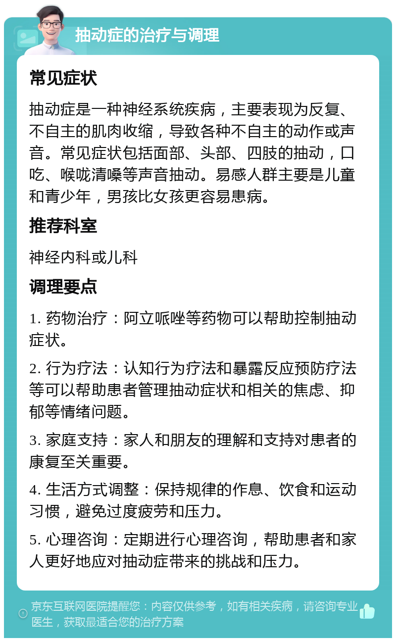 抽动症的治疗与调理 常见症状 抽动症是一种神经系统疾病，主要表现为反复、不自主的肌肉收缩，导致各种不自主的动作或声音。常见症状包括面部、头部、四肢的抽动，口吃、喉咙清嗓等声音抽动。易感人群主要是儿童和青少年，男孩比女孩更容易患病。 推荐科室 神经内科或儿科 调理要点 1. 药物治疗：阿立哌唑等药物可以帮助控制抽动症状。 2. 行为疗法：认知行为疗法和暴露反应预防疗法等可以帮助患者管理抽动症状和相关的焦虑、抑郁等情绪问题。 3. 家庭支持：家人和朋友的理解和支持对患者的康复至关重要。 4. 生活方式调整：保持规律的作息、饮食和运动习惯，避免过度疲劳和压力。 5. 心理咨询：定期进行心理咨询，帮助患者和家人更好地应对抽动症带来的挑战和压力。