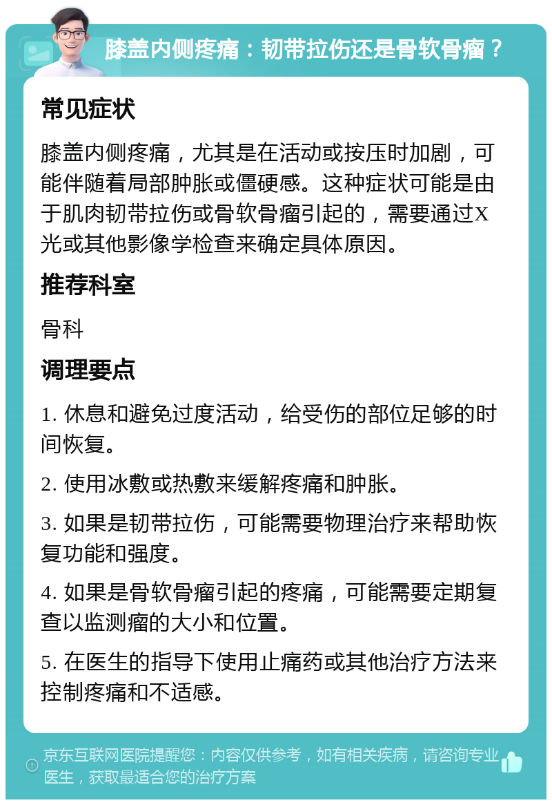 膝盖内侧疼痛：韧带拉伤还是骨软骨瘤？ 常见症状 膝盖内侧疼痛，尤其是在活动或按压时加剧，可能伴随着局部肿胀或僵硬感。这种症状可能是由于肌肉韧带拉伤或骨软骨瘤引起的，需要通过X光或其他影像学检查来确定具体原因。 推荐科室 骨科 调理要点 1. 休息和避免过度活动，给受伤的部位足够的时间恢复。 2. 使用冰敷或热敷来缓解疼痛和肿胀。 3. 如果是韧带拉伤，可能需要物理治疗来帮助恢复功能和强度。 4. 如果是骨软骨瘤引起的疼痛，可能需要定期复查以监测瘤的大小和位置。 5. 在医生的指导下使用止痛药或其他治疗方法来控制疼痛和不适感。