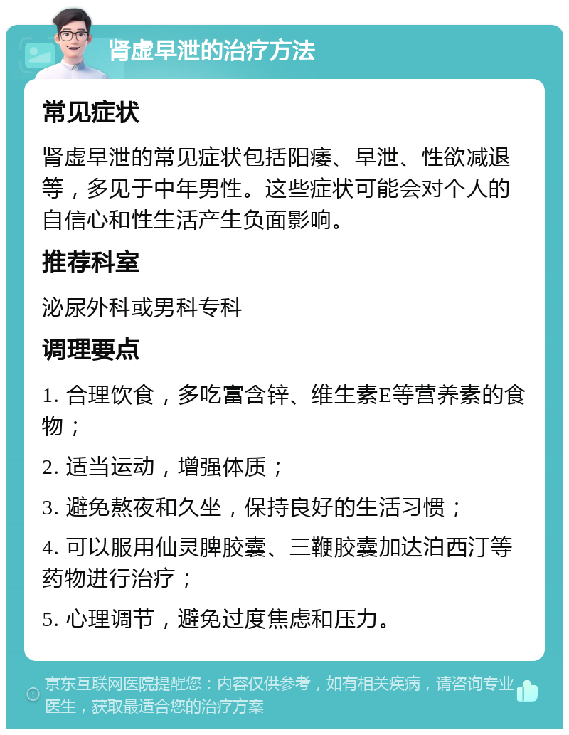 肾虚早泄的治疗方法 常见症状 肾虚早泄的常见症状包括阳痿、早泄、性欲减退等，多见于中年男性。这些症状可能会对个人的自信心和性生活产生负面影响。 推荐科室 泌尿外科或男科专科 调理要点 1. 合理饮食，多吃富含锌、维生素E等营养素的食物； 2. 适当运动，增强体质； 3. 避免熬夜和久坐，保持良好的生活习惯； 4. 可以服用仙灵脾胶囊、三鞭胶囊加达泊西汀等药物进行治疗； 5. 心理调节，避免过度焦虑和压力。