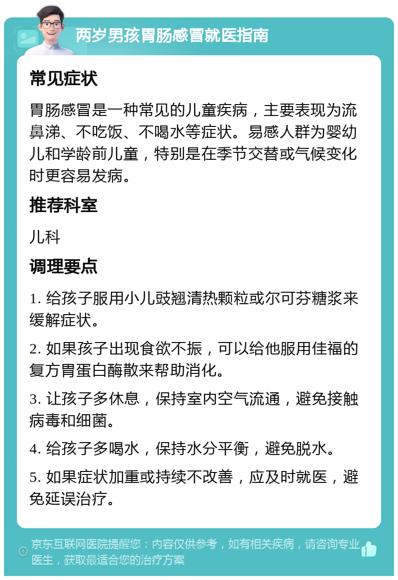 两岁男孩胃肠感冒就医指南 常见症状 胃肠感冒是一种常见的儿童疾病，主要表现为流鼻涕、不吃饭、不喝水等症状。易感人群为婴幼儿和学龄前儿童，特别是在季节交替或气候变化时更容易发病。 推荐科室 儿科 调理要点 1. 给孩子服用小儿豉翘清热颗粒或尔可芬糖浆来缓解症状。 2. 如果孩子出现食欲不振，可以给他服用佳福的复方胃蛋白酶散来帮助消化。 3. 让孩子多休息，保持室内空气流通，避免接触病毒和细菌。 4. 给孩子多喝水，保持水分平衡，避免脱水。 5. 如果症状加重或持续不改善，应及时就医，避免延误治疗。