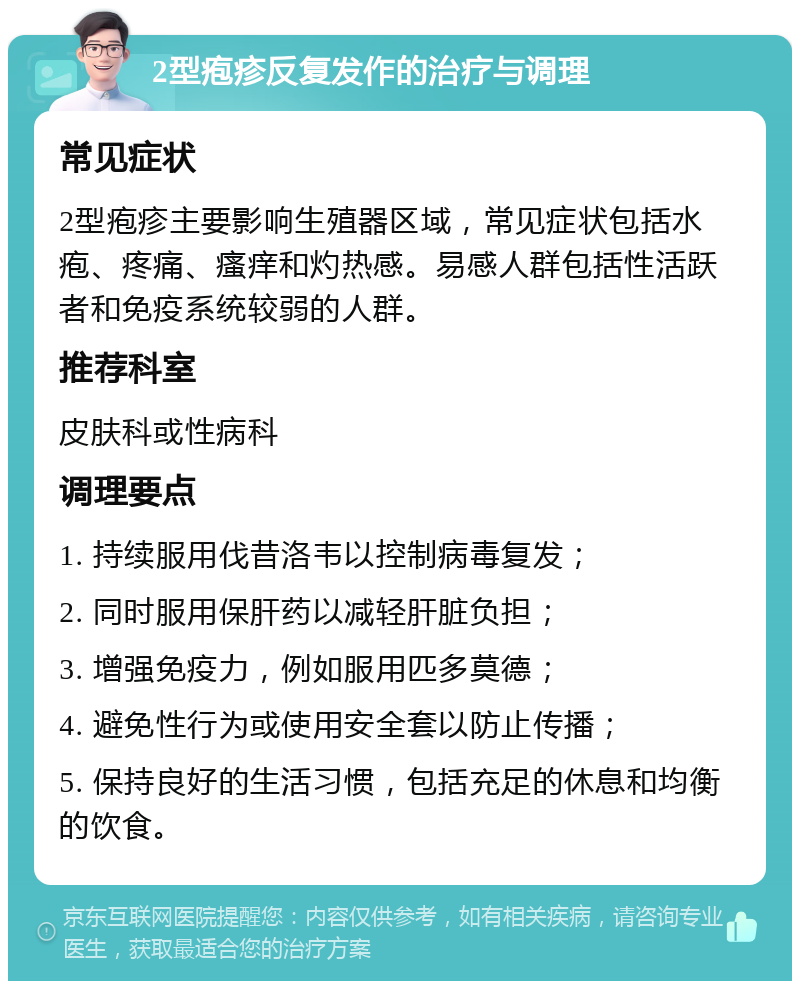 2型疱疹反复发作的治疗与调理 常见症状 2型疱疹主要影响生殖器区域，常见症状包括水疱、疼痛、瘙痒和灼热感。易感人群包括性活跃者和免疫系统较弱的人群。 推荐科室 皮肤科或性病科 调理要点 1. 持续服用伐昔洛韦以控制病毒复发； 2. 同时服用保肝药以减轻肝脏负担； 3. 增强免疫力，例如服用匹多莫德； 4. 避免性行为或使用安全套以防止传播； 5. 保持良好的生活习惯，包括充足的休息和均衡的饮食。