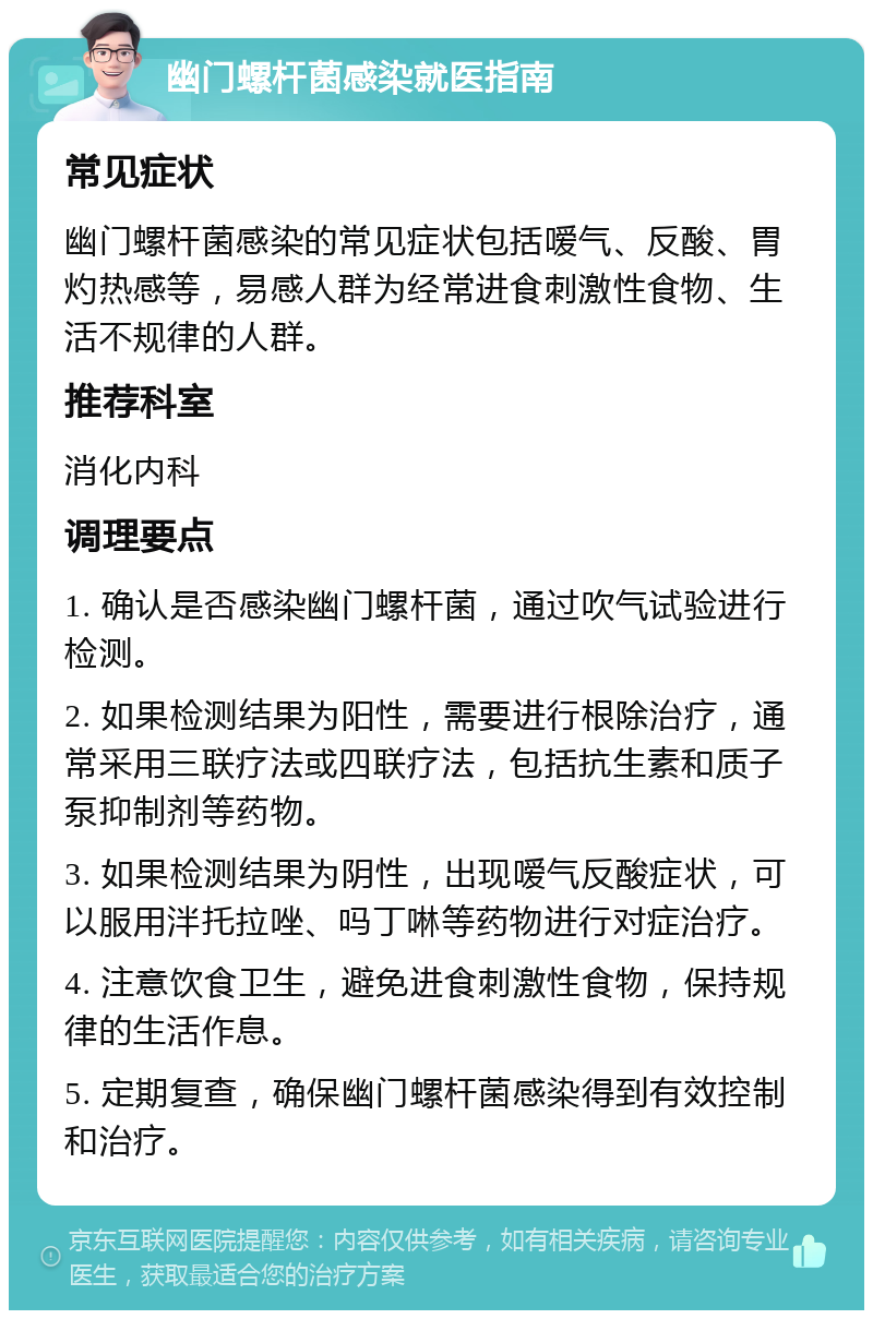 幽门螺杆菌感染就医指南 常见症状 幽门螺杆菌感染的常见症状包括嗳气、反酸、胃灼热感等，易感人群为经常进食刺激性食物、生活不规律的人群。 推荐科室 消化内科 调理要点 1. 确认是否感染幽门螺杆菌，通过吹气试验进行检测。 2. 如果检测结果为阳性，需要进行根除治疗，通常采用三联疗法或四联疗法，包括抗生素和质子泵抑制剂等药物。 3. 如果检测结果为阴性，出现嗳气反酸症状，可以服用泮托拉唑、吗丁啉等药物进行对症治疗。 4. 注意饮食卫生，避免进食刺激性食物，保持规律的生活作息。 5. 定期复查，确保幽门螺杆菌感染得到有效控制和治疗。