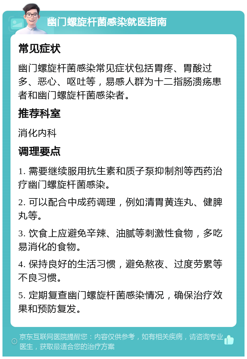 幽门螺旋杆菌感染就医指南 常见症状 幽门螺旋杆菌感染常见症状包括胃疼、胃酸过多、恶心、呕吐等，易感人群为十二指肠溃疡患者和幽门螺旋杆菌感染者。 推荐科室 消化内科 调理要点 1. 需要继续服用抗生素和质子泵抑制剂等西药治疗幽门螺旋杆菌感染。 2. 可以配合中成药调理，例如清胃黄连丸、健脾丸等。 3. 饮食上应避免辛辣、油腻等刺激性食物，多吃易消化的食物。 4. 保持良好的生活习惯，避免熬夜、过度劳累等不良习惯。 5. 定期复查幽门螺旋杆菌感染情况，确保治疗效果和预防复发。