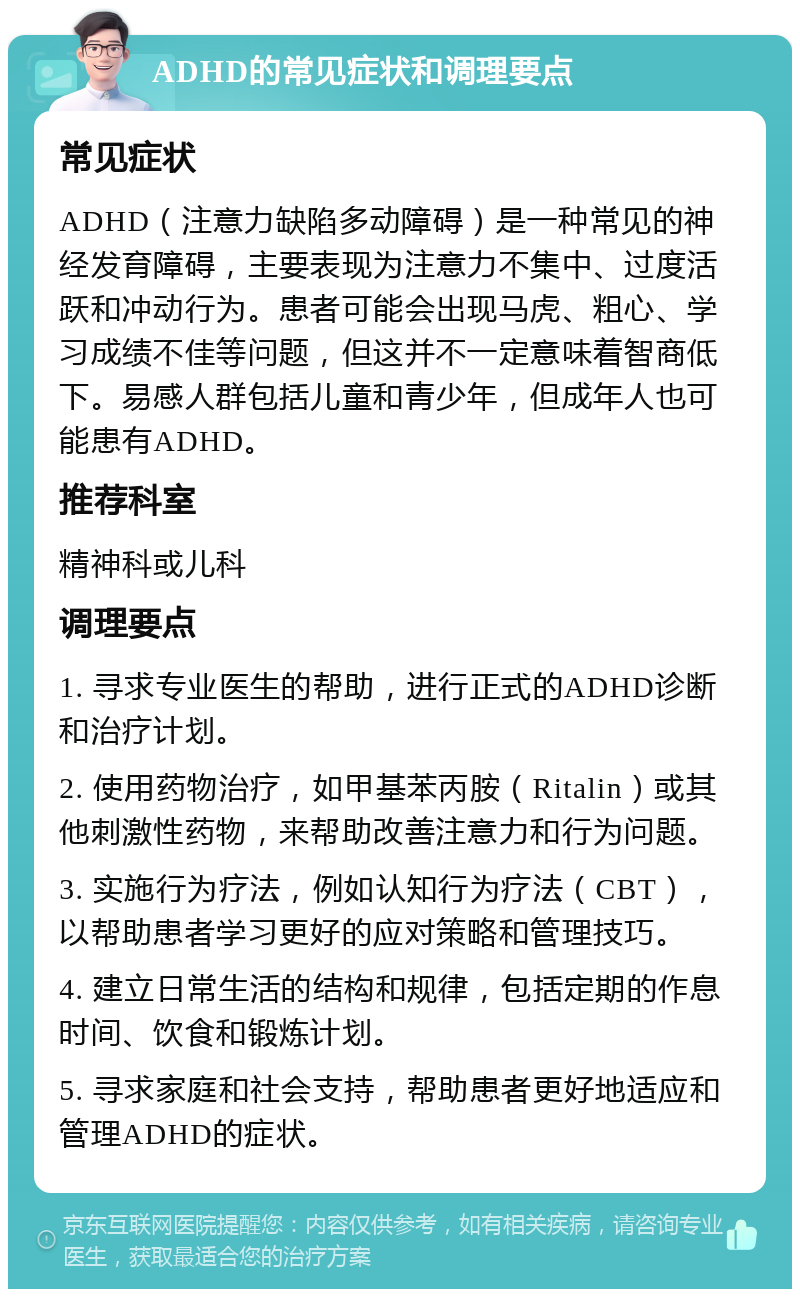 ADHD的常见症状和调理要点 常见症状 ADHD（注意力缺陷多动障碍）是一种常见的神经发育障碍，主要表现为注意力不集中、过度活跃和冲动行为。患者可能会出现马虎、粗心、学习成绩不佳等问题，但这并不一定意味着智商低下。易感人群包括儿童和青少年，但成年人也可能患有ADHD。 推荐科室 精神科或儿科 调理要点 1. 寻求专业医生的帮助，进行正式的ADHD诊断和治疗计划。 2. 使用药物治疗，如甲基苯丙胺（Ritalin）或其他刺激性药物，来帮助改善注意力和行为问题。 3. 实施行为疗法，例如认知行为疗法（CBT），以帮助患者学习更好的应对策略和管理技巧。 4. 建立日常生活的结构和规律，包括定期的作息时间、饮食和锻炼计划。 5. 寻求家庭和社会支持，帮助患者更好地适应和管理ADHD的症状。