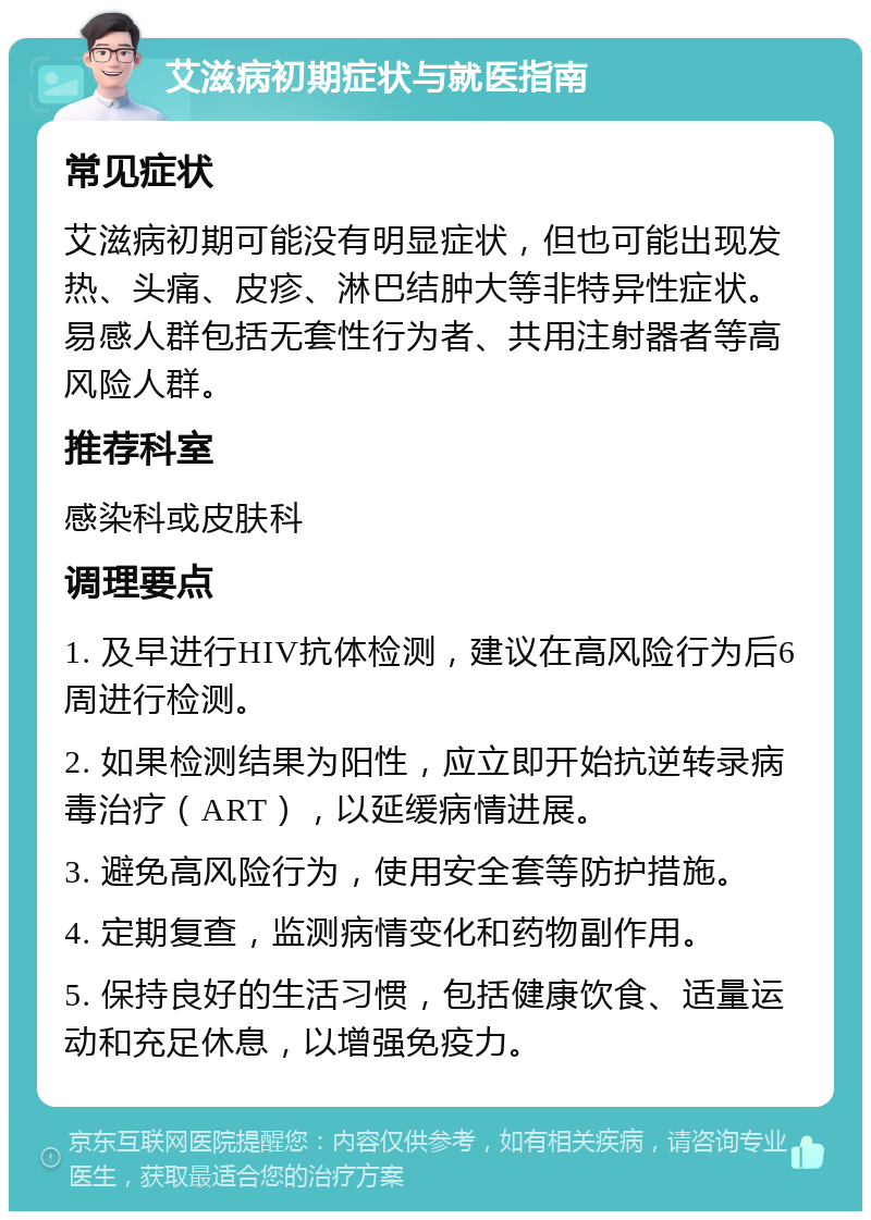 艾滋病初期症状与就医指南 常见症状 艾滋病初期可能没有明显症状，但也可能出现发热、头痛、皮疹、淋巴结肿大等非特异性症状。易感人群包括无套性行为者、共用注射器者等高风险人群。 推荐科室 感染科或皮肤科 调理要点 1. 及早进行HIV抗体检测，建议在高风险行为后6周进行检测。 2. 如果检测结果为阳性，应立即开始抗逆转录病毒治疗（ART），以延缓病情进展。 3. 避免高风险行为，使用安全套等防护措施。 4. 定期复查，监测病情变化和药物副作用。 5. 保持良好的生活习惯，包括健康饮食、适量运动和充足休息，以增强免疫力。