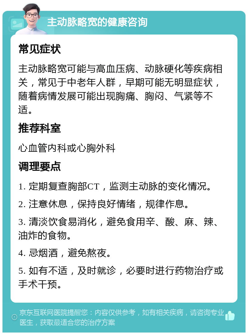 主动脉略宽的健康咨询 常见症状 主动脉略宽可能与高血压病、动脉硬化等疾病相关，常见于中老年人群，早期可能无明显症状，随着病情发展可能出现胸痛、胸闷、气紧等不适。 推荐科室 心血管内科或心胸外科 调理要点 1. 定期复查胸部CT，监测主动脉的变化情况。 2. 注意休息，保持良好情绪，规律作息。 3. 清淡饮食易消化，避免食用辛、酸、麻、辣、油炸的食物。 4. 忌烟酒，避免熬夜。 5. 如有不适，及时就诊，必要时进行药物治疗或手术干预。