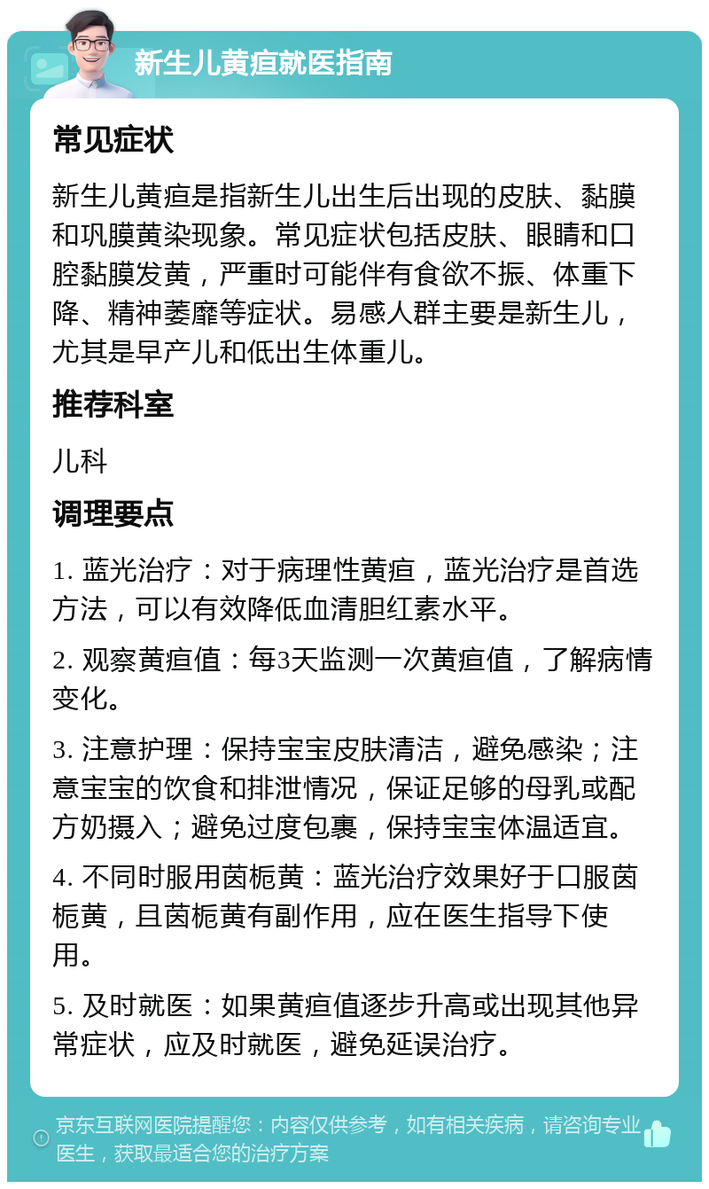 新生儿黄疸就医指南 常见症状 新生儿黄疸是指新生儿出生后出现的皮肤、黏膜和巩膜黄染现象。常见症状包括皮肤、眼睛和口腔黏膜发黄，严重时可能伴有食欲不振、体重下降、精神萎靡等症状。易感人群主要是新生儿，尤其是早产儿和低出生体重儿。 推荐科室 儿科 调理要点 1. 蓝光治疗：对于病理性黄疸，蓝光治疗是首选方法，可以有效降低血清胆红素水平。 2. 观察黄疸值：每3天监测一次黄疸值，了解病情变化。 3. 注意护理：保持宝宝皮肤清洁，避免感染；注意宝宝的饮食和排泄情况，保证足够的母乳或配方奶摄入；避免过度包裹，保持宝宝体温适宜。 4. 不同时服用茵栀黄：蓝光治疗效果好于口服茵栀黄，且茵栀黄有副作用，应在医生指导下使用。 5. 及时就医：如果黄疸值逐步升高或出现其他异常症状，应及时就医，避免延误治疗。