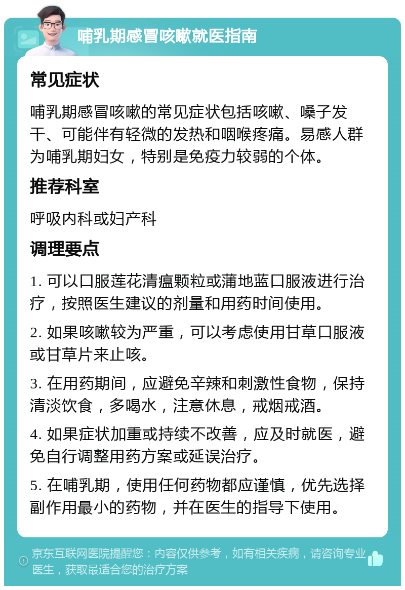 哺乳期感冒咳嗽就医指南 常见症状 哺乳期感冒咳嗽的常见症状包括咳嗽、嗓子发干、可能伴有轻微的发热和咽喉疼痛。易感人群为哺乳期妇女，特别是免疫力较弱的个体。 推荐科室 呼吸内科或妇产科 调理要点 1. 可以口服莲花清瘟颗粒或蒲地蓝口服液进行治疗，按照医生建议的剂量和用药时间使用。 2. 如果咳嗽较为严重，可以考虑使用甘草口服液或甘草片来止咳。 3. 在用药期间，应避免辛辣和刺激性食物，保持清淡饮食，多喝水，注意休息，戒烟戒酒。 4. 如果症状加重或持续不改善，应及时就医，避免自行调整用药方案或延误治疗。 5. 在哺乳期，使用任何药物都应谨慎，优先选择副作用最小的药物，并在医生的指导下使用。