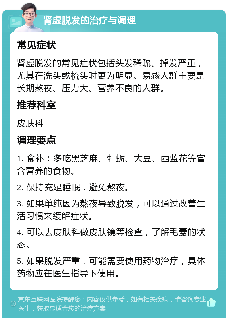 肾虚脱发的治疗与调理 常见症状 肾虚脱发的常见症状包括头发稀疏、掉发严重，尤其在洗头或梳头时更为明显。易感人群主要是长期熬夜、压力大、营养不良的人群。 推荐科室 皮肤科 调理要点 1. 食补：多吃黑芝麻、牡蛎、大豆、西蓝花等富含营养的食物。 2. 保持充足睡眠，避免熬夜。 3. 如果单纯因为熬夜导致脱发，可以通过改善生活习惯来缓解症状。 4. 可以去皮肤科做皮肤镜等检查，了解毛囊的状态。 5. 如果脱发严重，可能需要使用药物治疗，具体药物应在医生指导下使用。