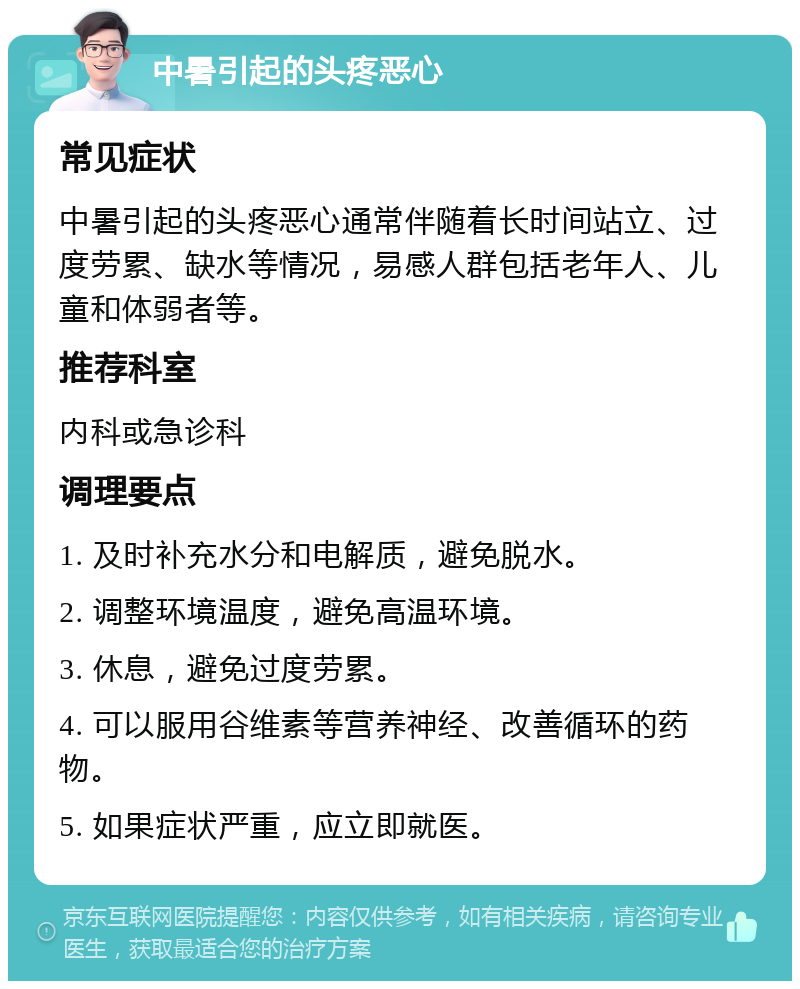 中暑引起的头疼恶心 常见症状 中暑引起的头疼恶心通常伴随着长时间站立、过度劳累、缺水等情况，易感人群包括老年人、儿童和体弱者等。 推荐科室 内科或急诊科 调理要点 1. 及时补充水分和电解质，避免脱水。 2. 调整环境温度，避免高温环境。 3. 休息，避免过度劳累。 4. 可以服用谷维素等营养神经、改善循环的药物。 5. 如果症状严重，应立即就医。