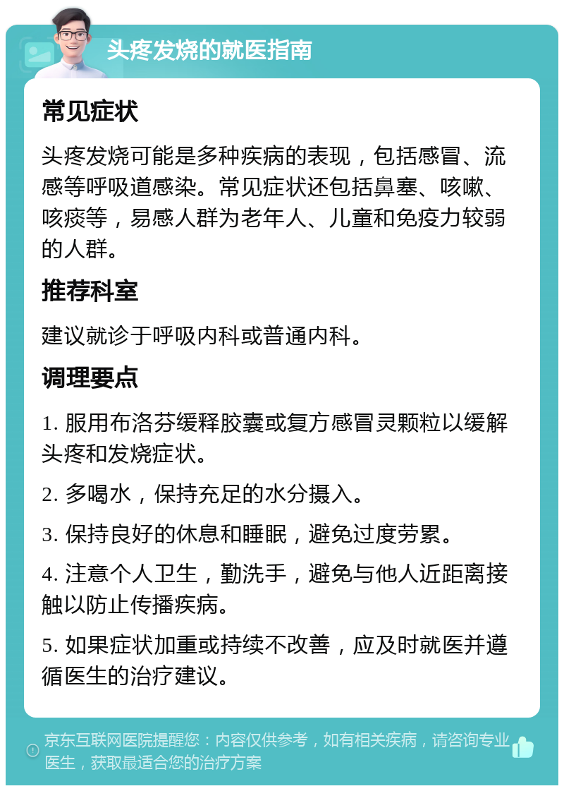 头疼发烧的就医指南 常见症状 头疼发烧可能是多种疾病的表现，包括感冒、流感等呼吸道感染。常见症状还包括鼻塞、咳嗽、咳痰等，易感人群为老年人、儿童和免疫力较弱的人群。 推荐科室 建议就诊于呼吸内科或普通内科。 调理要点 1. 服用布洛芬缓释胶囊或复方感冒灵颗粒以缓解头疼和发烧症状。 2. 多喝水，保持充足的水分摄入。 3. 保持良好的休息和睡眠，避免过度劳累。 4. 注意个人卫生，勤洗手，避免与他人近距离接触以防止传播疾病。 5. 如果症状加重或持续不改善，应及时就医并遵循医生的治疗建议。