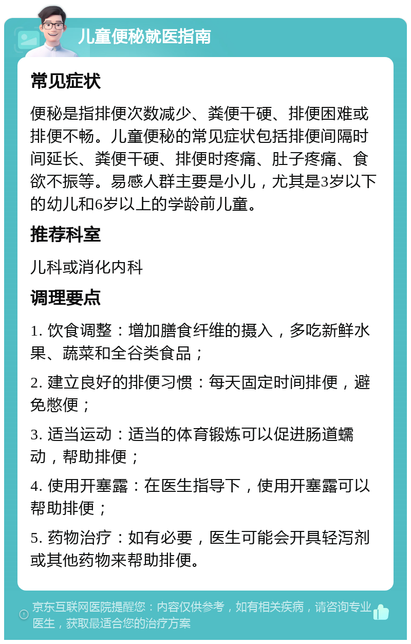 儿童便秘就医指南 常见症状 便秘是指排便次数减少、粪便干硬、排便困难或排便不畅。儿童便秘的常见症状包括排便间隔时间延长、粪便干硬、排便时疼痛、肚子疼痛、食欲不振等。易感人群主要是小儿，尤其是3岁以下的幼儿和6岁以上的学龄前儿童。 推荐科室 儿科或消化内科 调理要点 1. 饮食调整：增加膳食纤维的摄入，多吃新鲜水果、蔬菜和全谷类食品； 2. 建立良好的排便习惯：每天固定时间排便，避免憋便； 3. 适当运动：适当的体育锻炼可以促进肠道蠕动，帮助排便； 4. 使用开塞露：在医生指导下，使用开塞露可以帮助排便； 5. 药物治疗：如有必要，医生可能会开具轻泻剂或其他药物来帮助排便。