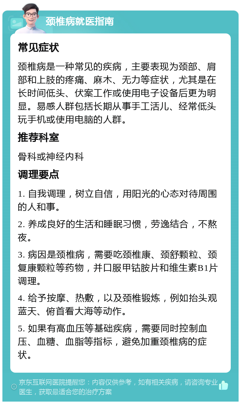 颈椎病就医指南 常见症状 颈椎病是一种常见的疾病，主要表现为颈部、肩部和上肢的疼痛、麻木、无力等症状，尤其是在长时间低头、伏案工作或使用电子设备后更为明显。易感人群包括长期从事手工活儿、经常低头玩手机或使用电脑的人群。 推荐科室 骨科或神经内科 调理要点 1. 自我调理，树立自信，用阳光的心态对待周围的人和事。 2. 养成良好的生活和睡眠习惯，劳逸结合，不熬夜。 3. 病因是颈椎病，需要吃颈椎康、颈舒颗粒、颈复康颗粒等药物，并口服甲钴胺片和维生素B1片调理。 4. 给予按摩、热敷，以及颈椎锻炼，例如抬头观蓝天、俯首看大海等动作。 5. 如果有高血压等基础疾病，需要同时控制血压、血糖、血脂等指标，避免加重颈椎病的症状。