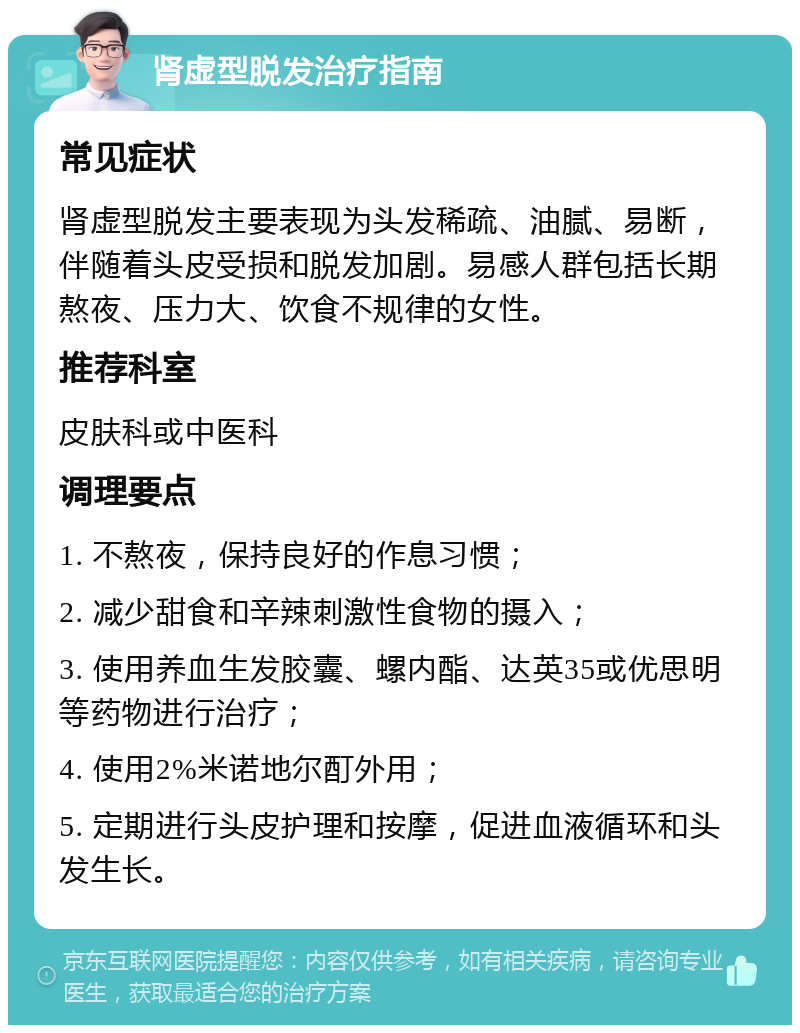 肾虚型脱发治疗指南 常见症状 肾虚型脱发主要表现为头发稀疏、油腻、易断，伴随着头皮受损和脱发加剧。易感人群包括长期熬夜、压力大、饮食不规律的女性。 推荐科室 皮肤科或中医科 调理要点 1. 不熬夜，保持良好的作息习惯； 2. 减少甜食和辛辣刺激性食物的摄入； 3. 使用养血生发胶囊、螺内酯、达英35或优思明等药物进行治疗； 4. 使用2%米诺地尔酊外用； 5. 定期进行头皮护理和按摩，促进血液循环和头发生长。