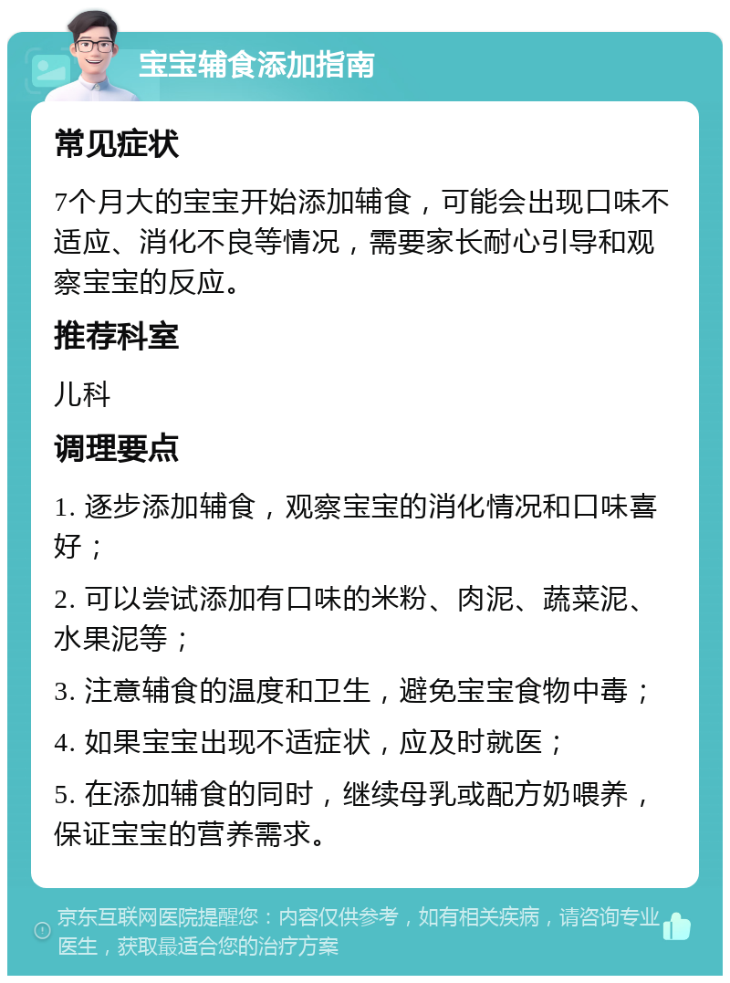 宝宝辅食添加指南 常见症状 7个月大的宝宝开始添加辅食，可能会出现口味不适应、消化不良等情况，需要家长耐心引导和观察宝宝的反应。 推荐科室 儿科 调理要点 1. 逐步添加辅食，观察宝宝的消化情况和口味喜好； 2. 可以尝试添加有口味的米粉、肉泥、蔬菜泥、水果泥等； 3. 注意辅食的温度和卫生，避免宝宝食物中毒； 4. 如果宝宝出现不适症状，应及时就医； 5. 在添加辅食的同时，继续母乳或配方奶喂养，保证宝宝的营养需求。