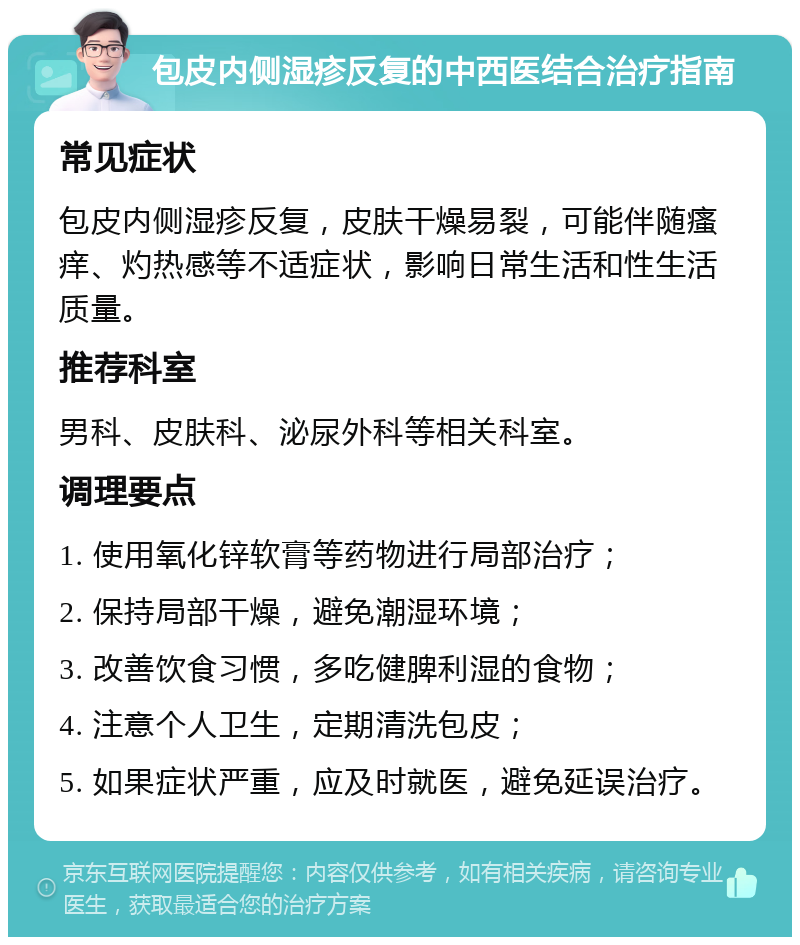 包皮内侧湿疹反复的中西医结合治疗指南 常见症状 包皮内侧湿疹反复，皮肤干燥易裂，可能伴随瘙痒、灼热感等不适症状，影响日常生活和性生活质量。 推荐科室 男科、皮肤科、泌尿外科等相关科室。 调理要点 1. 使用氧化锌软膏等药物进行局部治疗； 2. 保持局部干燥，避免潮湿环境； 3. 改善饮食习惯，多吃健脾利湿的食物； 4. 注意个人卫生，定期清洗包皮； 5. 如果症状严重，应及时就医，避免延误治疗。