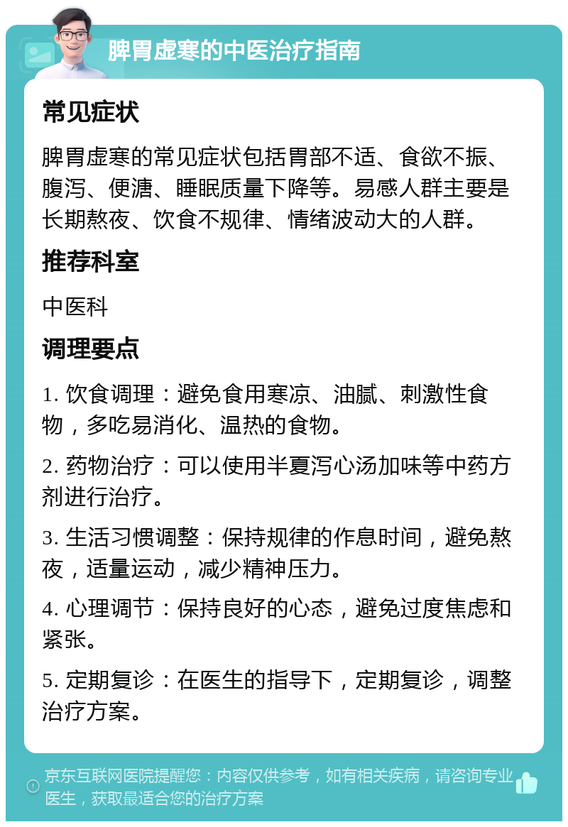 脾胃虚寒的中医治疗指南 常见症状 脾胃虚寒的常见症状包括胃部不适、食欲不振、腹泻、便溏、睡眠质量下降等。易感人群主要是长期熬夜、饮食不规律、情绪波动大的人群。 推荐科室 中医科 调理要点 1. 饮食调理：避免食用寒凉、油腻、刺激性食物，多吃易消化、温热的食物。 2. 药物治疗：可以使用半夏泻心汤加味等中药方剂进行治疗。 3. 生活习惯调整：保持规律的作息时间，避免熬夜，适量运动，减少精神压力。 4. 心理调节：保持良好的心态，避免过度焦虑和紧张。 5. 定期复诊：在医生的指导下，定期复诊，调整治疗方案。