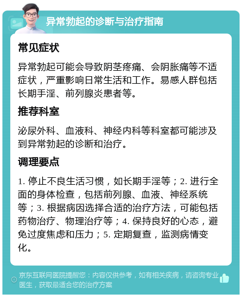 异常勃起的诊断与治疗指南 常见症状 异常勃起可能会导致阴茎疼痛、会阴胀痛等不适症状，严重影响日常生活和工作。易感人群包括长期手淫、前列腺炎患者等。 推荐科室 泌尿外科、血液科、神经内科等科室都可能涉及到异常勃起的诊断和治疗。 调理要点 1. 停止不良生活习惯，如长期手淫等；2. 进行全面的身体检查，包括前列腺、血液、神经系统等；3. 根据病因选择合适的治疗方法，可能包括药物治疗、物理治疗等；4. 保持良好的心态，避免过度焦虑和压力；5. 定期复查，监测病情变化。