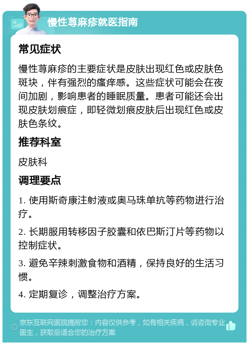 慢性荨麻疹就医指南 常见症状 慢性荨麻疹的主要症状是皮肤出现红色或皮肤色斑块，伴有强烈的瘙痒感。这些症状可能会在夜间加剧，影响患者的睡眠质量。患者可能还会出现皮肤划痕症，即轻微划痕皮肤后出现红色或皮肤色条纹。 推荐科室 皮肤科 调理要点 1. 使用斯奇康注射液或奥马珠单抗等药物进行治疗。 2. 长期服用转移因子胶囊和依巴斯汀片等药物以控制症状。 3. 避免辛辣刺激食物和酒精，保持良好的生活习惯。 4. 定期复诊，调整治疗方案。