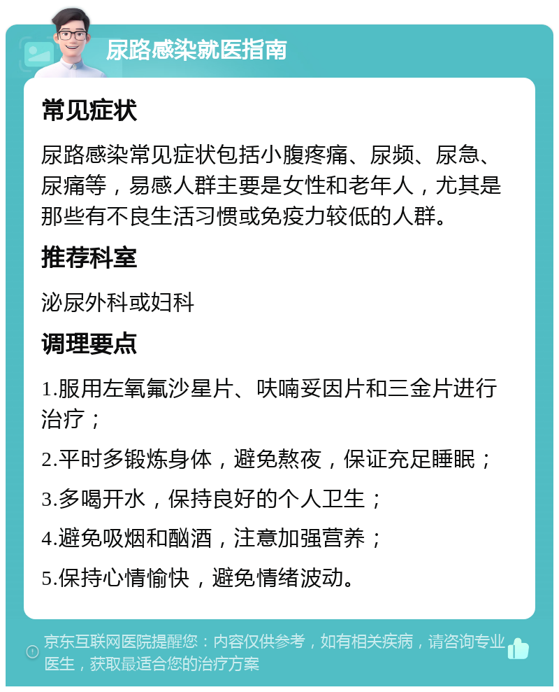 尿路感染就医指南 常见症状 尿路感染常见症状包括小腹疼痛、尿频、尿急、尿痛等，易感人群主要是女性和老年人，尤其是那些有不良生活习惯或免疫力较低的人群。 推荐科室 泌尿外科或妇科 调理要点 1.服用左氧氟沙星片、呋喃妥因片和三金片进行治疗； 2.平时多锻炼身体，避免熬夜，保证充足睡眠； 3.多喝开水，保持良好的个人卫生； 4.避免吸烟和酗酒，注意加强营养； 5.保持心情愉快，避免情绪波动。