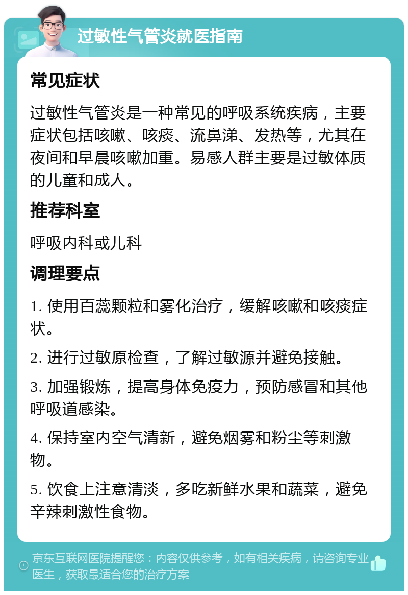 过敏性气管炎就医指南 常见症状 过敏性气管炎是一种常见的呼吸系统疾病，主要症状包括咳嗽、咳痰、流鼻涕、发热等，尤其在夜间和早晨咳嗽加重。易感人群主要是过敏体质的儿童和成人。 推荐科室 呼吸内科或儿科 调理要点 1. 使用百蕊颗粒和雾化治疗，缓解咳嗽和咳痰症状。 2. 进行过敏原检查，了解过敏源并避免接触。 3. 加强锻炼，提高身体免疫力，预防感冒和其他呼吸道感染。 4. 保持室内空气清新，避免烟雾和粉尘等刺激物。 5. 饮食上注意清淡，多吃新鲜水果和蔬菜，避免辛辣刺激性食物。