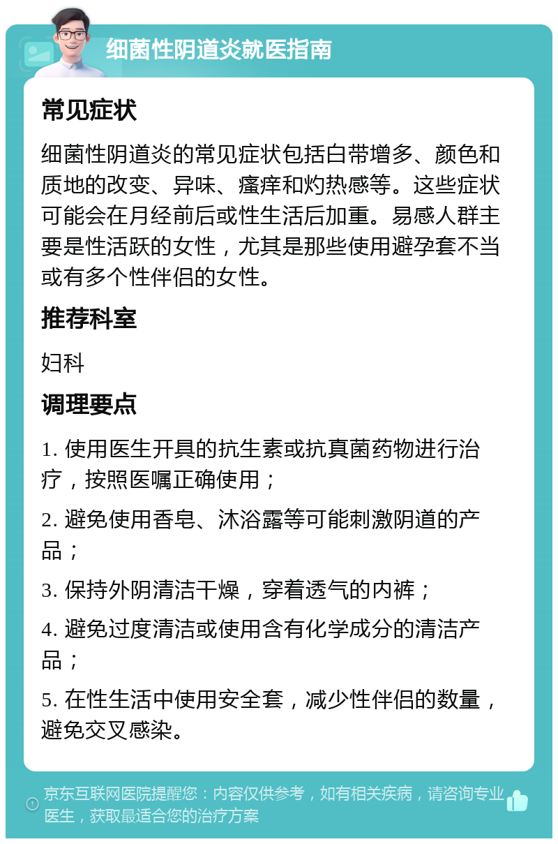 细菌性阴道炎就医指南 常见症状 细菌性阴道炎的常见症状包括白带增多、颜色和质地的改变、异味、瘙痒和灼热感等。这些症状可能会在月经前后或性生活后加重。易感人群主要是性活跃的女性，尤其是那些使用避孕套不当或有多个性伴侣的女性。 推荐科室 妇科 调理要点 1. 使用医生开具的抗生素或抗真菌药物进行治疗，按照医嘱正确使用； 2. 避免使用香皂、沐浴露等可能刺激阴道的产品； 3. 保持外阴清洁干燥，穿着透气的内裤； 4. 避免过度清洁或使用含有化学成分的清洁产品； 5. 在性生活中使用安全套，减少性伴侣的数量，避免交叉感染。