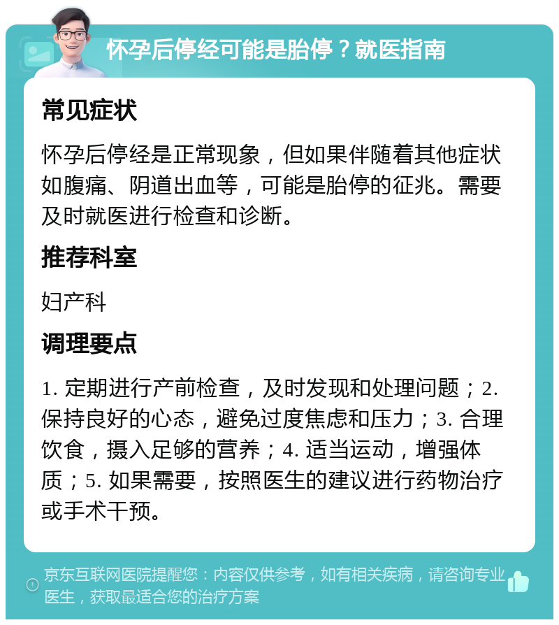 怀孕后停经可能是胎停？就医指南 常见症状 怀孕后停经是正常现象，但如果伴随着其他症状如腹痛、阴道出血等，可能是胎停的征兆。需要及时就医进行检查和诊断。 推荐科室 妇产科 调理要点 1. 定期进行产前检查，及时发现和处理问题；2. 保持良好的心态，避免过度焦虑和压力；3. 合理饮食，摄入足够的营养；4. 适当运动，增强体质；5. 如果需要，按照医生的建议进行药物治疗或手术干预。