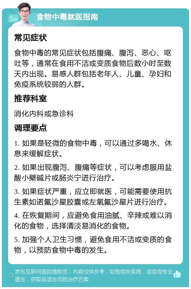 食物中毒就医指南 常见症状 食物中毒的常见症状包括腹痛、腹泻、恶心、呕吐等，通常在食用不洁或变质食物后数小时至数天内出现。易感人群包括老年人、儿童、孕妇和免疫系统较弱的人群。 推荐科室 消化内科或急诊科 调理要点 1. 如果是轻微的食物中毒，可以通过多喝水、休息来缓解症状。 2. 如果出现腹泻、腹痛等症状，可以考虑服用盐酸小檗碱片或肠炎宁进行治疗。 3. 如果症状严重，应立即就医，可能需要使用抗生素如诺氟沙星胶囊或左氧氟沙星片进行治疗。 4. 在恢复期间，应避免食用油腻、辛辣或难以消化的食物，选择清淡易消化的食物。 5. 加强个人卫生习惯，避免食用不洁或变质的食物，以预防食物中毒的发生。