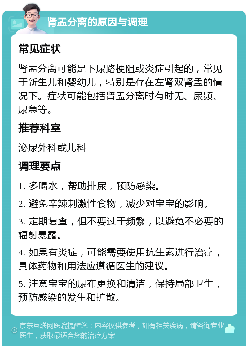 肾盂分离的原因与调理 常见症状 肾盂分离可能是下尿路梗阻或炎症引起的，常见于新生儿和婴幼儿，特别是存在左肾双肾盂的情况下。症状可能包括肾盂分离时有时无、尿频、尿急等。 推荐科室 泌尿外科或儿科 调理要点 1. 多喝水，帮助排尿，预防感染。 2. 避免辛辣刺激性食物，减少对宝宝的影响。 3. 定期复查，但不要过于频繁，以避免不必要的辐射暴露。 4. 如果有炎症，可能需要使用抗生素进行治疗，具体药物和用法应遵循医生的建议。 5. 注意宝宝的尿布更换和清洁，保持局部卫生，预防感染的发生和扩散。