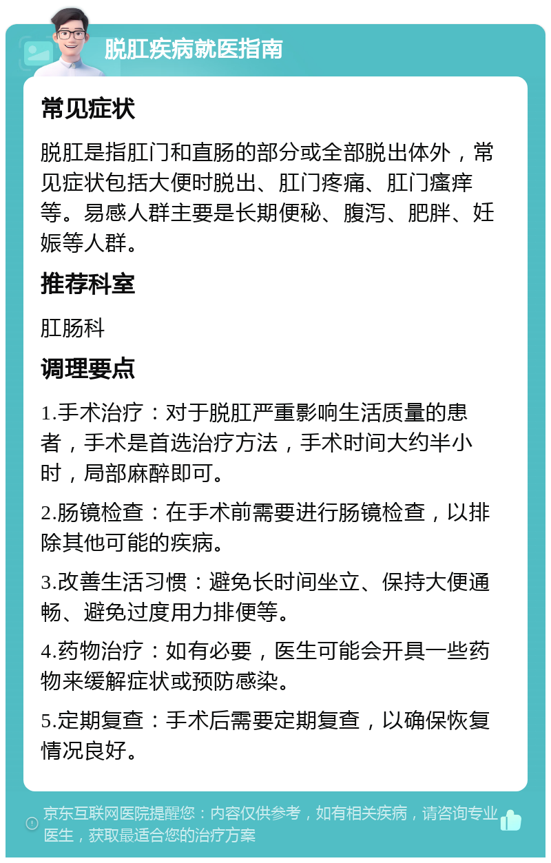 脱肛疾病就医指南 常见症状 脱肛是指肛门和直肠的部分或全部脱出体外，常见症状包括大便时脱出、肛门疼痛、肛门瘙痒等。易感人群主要是长期便秘、腹泻、肥胖、妊娠等人群。 推荐科室 肛肠科 调理要点 1.手术治疗：对于脱肛严重影响生活质量的患者，手术是首选治疗方法，手术时间大约半小时，局部麻醉即可。 2.肠镜检查：在手术前需要进行肠镜检查，以排除其他可能的疾病。 3.改善生活习惯：避免长时间坐立、保持大便通畅、避免过度用力排便等。 4.药物治疗：如有必要，医生可能会开具一些药物来缓解症状或预防感染。 5.定期复查：手术后需要定期复查，以确保恢复情况良好。