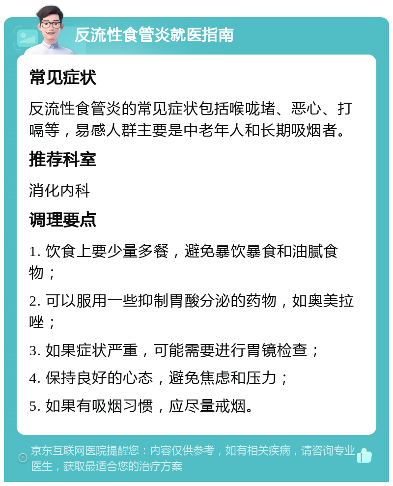 反流性食管炎就医指南 常见症状 反流性食管炎的常见症状包括喉咙堵、恶心、打嗝等，易感人群主要是中老年人和长期吸烟者。 推荐科室 消化内科 调理要点 1. 饮食上要少量多餐，避免暴饮暴食和油腻食物； 2. 可以服用一些抑制胃酸分泌的药物，如奥美拉唑； 3. 如果症状严重，可能需要进行胃镜检查； 4. 保持良好的心态，避免焦虑和压力； 5. 如果有吸烟习惯，应尽量戒烟。