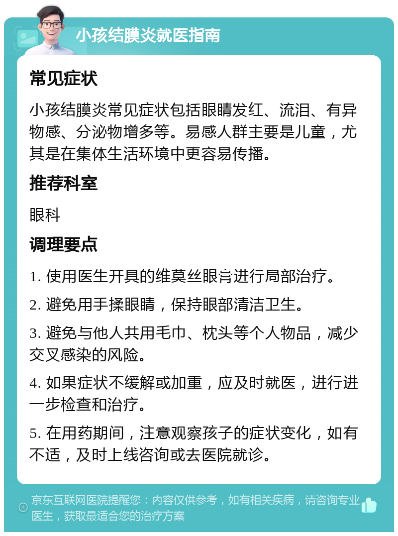 小孩结膜炎就医指南 常见症状 小孩结膜炎常见症状包括眼睛发红、流泪、有异物感、分泌物增多等。易感人群主要是儿童，尤其是在集体生活环境中更容易传播。 推荐科室 眼科 调理要点 1. 使用医生开具的维莫丝眼膏进行局部治疗。 2. 避免用手揉眼睛，保持眼部清洁卫生。 3. 避免与他人共用毛巾、枕头等个人物品，减少交叉感染的风险。 4. 如果症状不缓解或加重，应及时就医，进行进一步检查和治疗。 5. 在用药期间，注意观察孩子的症状变化，如有不适，及时上线咨询或去医院就诊。