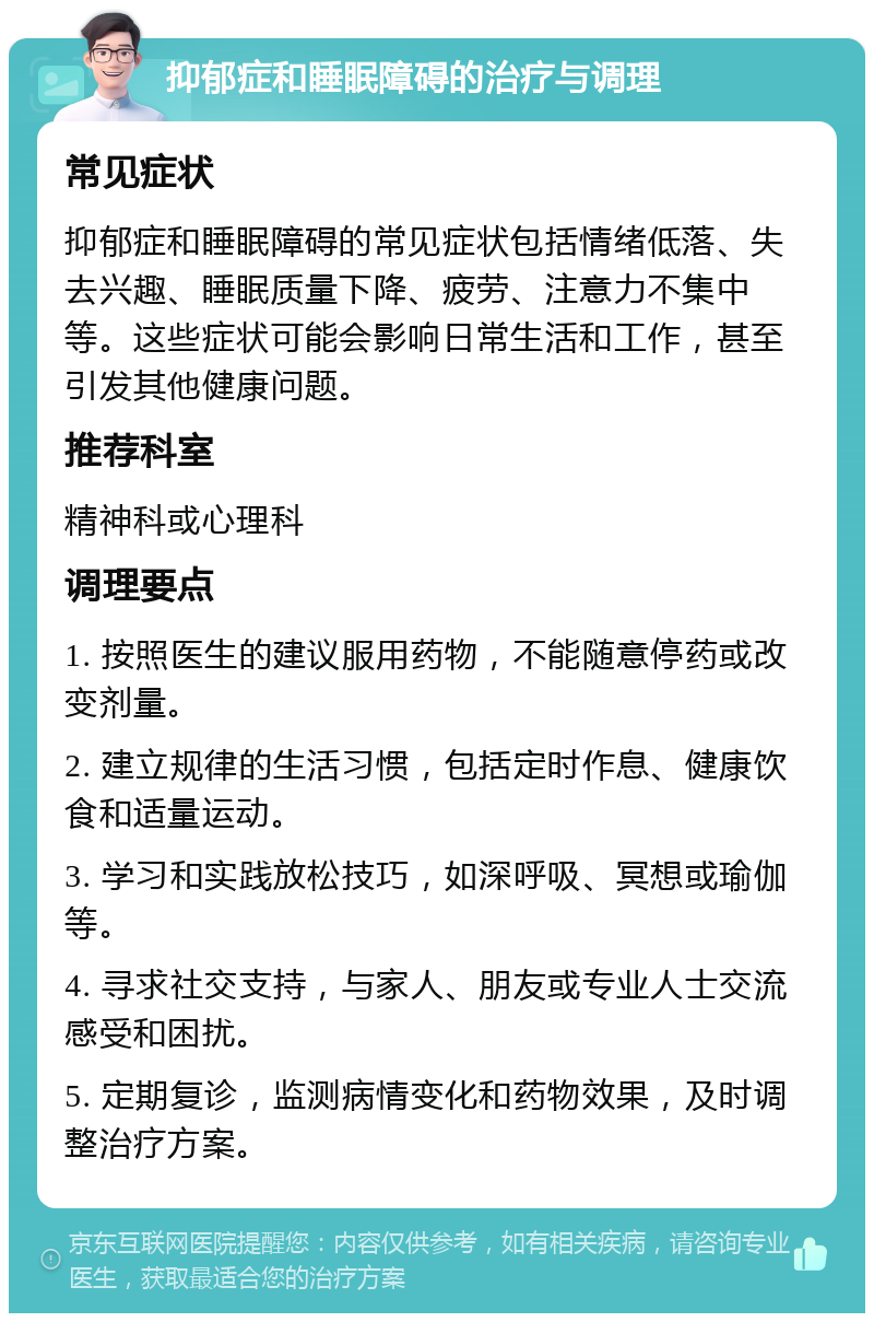 抑郁症和睡眠障碍的治疗与调理 常见症状 抑郁症和睡眠障碍的常见症状包括情绪低落、失去兴趣、睡眠质量下降、疲劳、注意力不集中等。这些症状可能会影响日常生活和工作，甚至引发其他健康问题。 推荐科室 精神科或心理科 调理要点 1. 按照医生的建议服用药物，不能随意停药或改变剂量。 2. 建立规律的生活习惯，包括定时作息、健康饮食和适量运动。 3. 学习和实践放松技巧，如深呼吸、冥想或瑜伽等。 4. 寻求社交支持，与家人、朋友或专业人士交流感受和困扰。 5. 定期复诊，监测病情变化和药物效果，及时调整治疗方案。