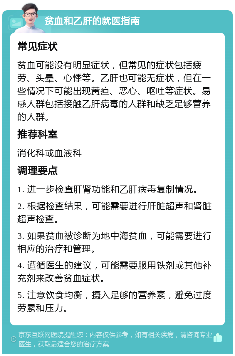 贫血和乙肝的就医指南 常见症状 贫血可能没有明显症状，但常见的症状包括疲劳、头晕、心悸等。乙肝也可能无症状，但在一些情况下可能出现黄疸、恶心、呕吐等症状。易感人群包括接触乙肝病毒的人群和缺乏足够营养的人群。 推荐科室 消化科或血液科 调理要点 1. 进一步检查肝肾功能和乙肝病毒复制情况。 2. 根据检查结果，可能需要进行肝脏超声和肾脏超声检查。 3. 如果贫血被诊断为地中海贫血，可能需要进行相应的治疗和管理。 4. 遵循医生的建议，可能需要服用铁剂或其他补充剂来改善贫血症状。 5. 注意饮食均衡，摄入足够的营养素，避免过度劳累和压力。