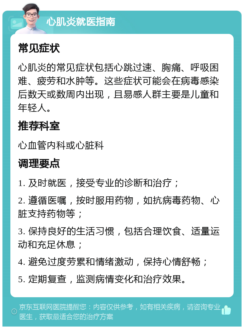 心肌炎就医指南 常见症状 心肌炎的常见症状包括心跳过速、胸痛、呼吸困难、疲劳和水肿等。这些症状可能会在病毒感染后数天或数周内出现，且易感人群主要是儿童和年轻人。 推荐科室 心血管内科或心脏科 调理要点 1. 及时就医，接受专业的诊断和治疗； 2. 遵循医嘱，按时服用药物，如抗病毒药物、心脏支持药物等； 3. 保持良好的生活习惯，包括合理饮食、适量运动和充足休息； 4. 避免过度劳累和情绪激动，保持心情舒畅； 5. 定期复查，监测病情变化和治疗效果。