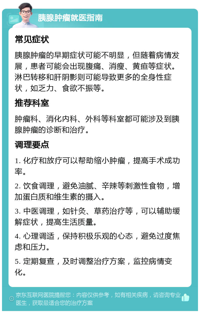 胰腺肿瘤就医指南 常见症状 胰腺肿瘤的早期症状可能不明显，但随着病情发展，患者可能会出现腹痛、消瘦、黄疸等症状。淋巴转移和肝阴影则可能导致更多的全身性症状，如乏力、食欲不振等。 推荐科室 肿瘤科、消化内科、外科等科室都可能涉及到胰腺肿瘤的诊断和治疗。 调理要点 1. 化疗和放疗可以帮助缩小肿瘤，提高手术成功率。 2. 饮食调理，避免油腻、辛辣等刺激性食物，增加蛋白质和维生素的摄入。 3. 中医调理，如针灸、草药治疗等，可以辅助缓解症状，提高生活质量。 4. 心理调适，保持积极乐观的心态，避免过度焦虑和压力。 5. 定期复查，及时调整治疗方案，监控病情变化。