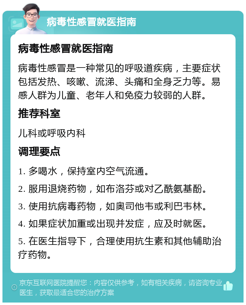 病毒性感冒就医指南 病毒性感冒就医指南 病毒性感冒是一种常见的呼吸道疾病，主要症状包括发热、咳嗽、流涕、头痛和全身乏力等。易感人群为儿童、老年人和免疫力较弱的人群。 推荐科室 儿科或呼吸内科 调理要点 1. 多喝水，保持室内空气流通。 2. 服用退烧药物，如布洛芬或对乙酰氨基酚。 3. 使用抗病毒药物，如奥司他韦或利巴韦林。 4. 如果症状加重或出现并发症，应及时就医。 5. 在医生指导下，合理使用抗生素和其他辅助治疗药物。