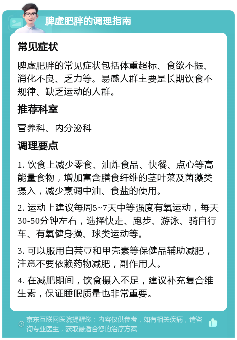 脾虚肥胖的调理指南 常见症状 脾虚肥胖的常见症状包括体重超标、食欲不振、消化不良、乏力等。易感人群主要是长期饮食不规律、缺乏运动的人群。 推荐科室 营养科、内分泌科 调理要点 1. 饮食上减少零食、油炸食品、快餐、点心等高能量食物，增加富含膳食纤维的茎叶菜及菌藻类摄入，减少烹调中油、食盐的使用。 2. 运动上建议每周5~7天中等强度有氧运动，每天30-50分钟左右，选择快走、跑步、游泳、骑自行车、有氧健身操、球类运动等。 3. 可以服用白芸豆和甲壳素等保健品辅助减肥，注意不要依赖药物减肥，副作用大。 4. 在减肥期间，饮食摄入不足，建议补充复合维生素，保证睡眠质量也非常重要。