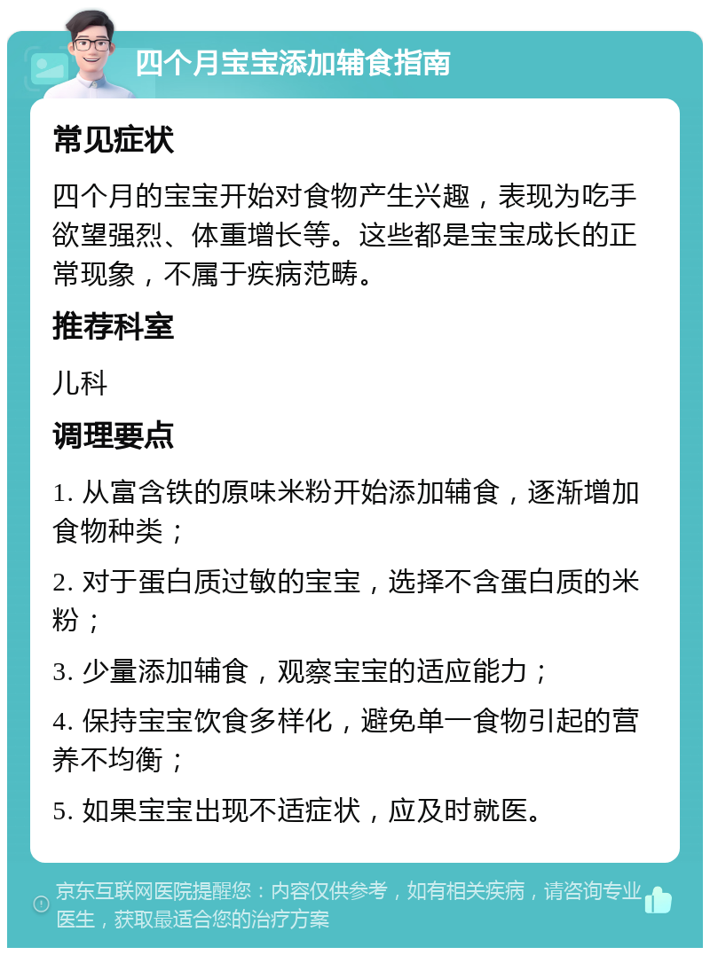 四个月宝宝添加辅食指南 常见症状 四个月的宝宝开始对食物产生兴趣，表现为吃手欲望强烈、体重增长等。这些都是宝宝成长的正常现象，不属于疾病范畴。 推荐科室 儿科 调理要点 1. 从富含铁的原味米粉开始添加辅食，逐渐增加食物种类； 2. 对于蛋白质过敏的宝宝，选择不含蛋白质的米粉； 3. 少量添加辅食，观察宝宝的适应能力； 4. 保持宝宝饮食多样化，避免单一食物引起的营养不均衡； 5. 如果宝宝出现不适症状，应及时就医。