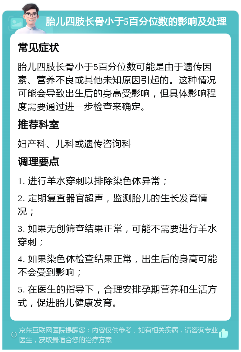 胎儿四肢长骨小于5百分位数的影响及处理 常见症状 胎儿四肢长骨小于5百分位数可能是由于遗传因素、营养不良或其他未知原因引起的。这种情况可能会导致出生后的身高受影响，但具体影响程度需要通过进一步检查来确定。 推荐科室 妇产科、儿科或遗传咨询科 调理要点 1. 进行羊水穿刺以排除染色体异常； 2. 定期复查器官超声，监测胎儿的生长发育情况； 3. 如果无创筛查结果正常，可能不需要进行羊水穿刺； 4. 如果染色体检查结果正常，出生后的身高可能不会受到影响； 5. 在医生的指导下，合理安排孕期营养和生活方式，促进胎儿健康发育。