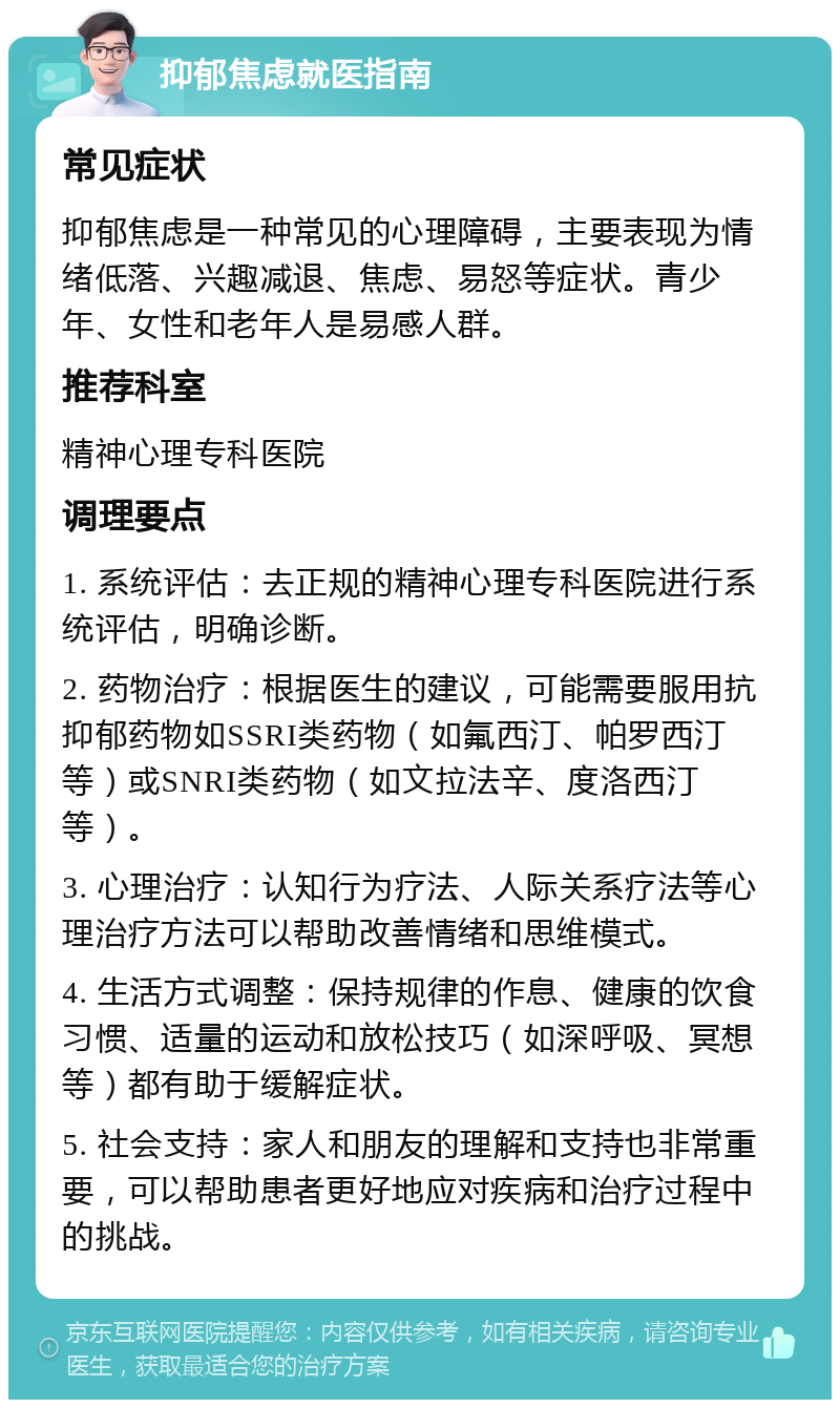 抑郁焦虑就医指南 常见症状 抑郁焦虑是一种常见的心理障碍，主要表现为情绪低落、兴趣减退、焦虑、易怒等症状。青少年、女性和老年人是易感人群。 推荐科室 精神心理专科医院 调理要点 1. 系统评估：去正规的精神心理专科医院进行系统评估，明确诊断。 2. 药物治疗：根据医生的建议，可能需要服用抗抑郁药物如SSRI类药物（如氟西汀、帕罗西汀等）或SNRI类药物（如文拉法辛、度洛西汀等）。 3. 心理治疗：认知行为疗法、人际关系疗法等心理治疗方法可以帮助改善情绪和思维模式。 4. 生活方式调整：保持规律的作息、健康的饮食习惯、适量的运动和放松技巧（如深呼吸、冥想等）都有助于缓解症状。 5. 社会支持：家人和朋友的理解和支持也非常重要，可以帮助患者更好地应对疾病和治疗过程中的挑战。