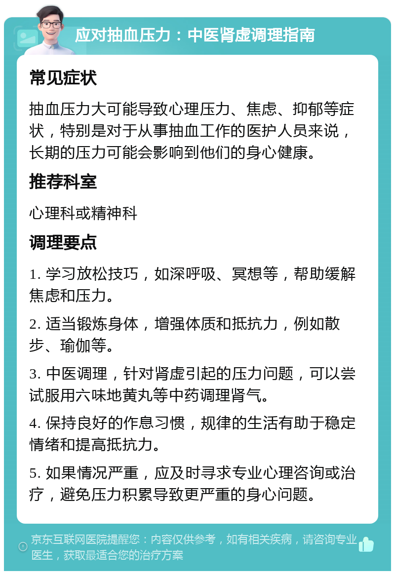 应对抽血压力：中医肾虚调理指南 常见症状 抽血压力大可能导致心理压力、焦虑、抑郁等症状，特别是对于从事抽血工作的医护人员来说，长期的压力可能会影响到他们的身心健康。 推荐科室 心理科或精神科 调理要点 1. 学习放松技巧，如深呼吸、冥想等，帮助缓解焦虑和压力。 2. 适当锻炼身体，增强体质和抵抗力，例如散步、瑜伽等。 3. 中医调理，针对肾虚引起的压力问题，可以尝试服用六味地黄丸等中药调理肾气。 4. 保持良好的作息习惯，规律的生活有助于稳定情绪和提高抵抗力。 5. 如果情况严重，应及时寻求专业心理咨询或治疗，避免压力积累导致更严重的身心问题。